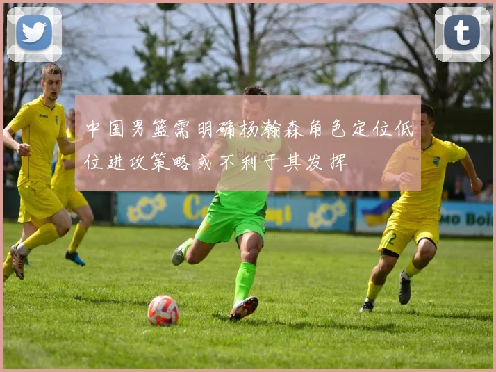 中国男篮需明确杨瀚森角色定位低位进攻策略或不利于其发挥