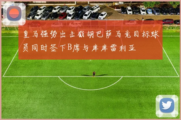 皇马强势出击截胡巴萨马竞目标球员同时签下B席与库库雷利亚