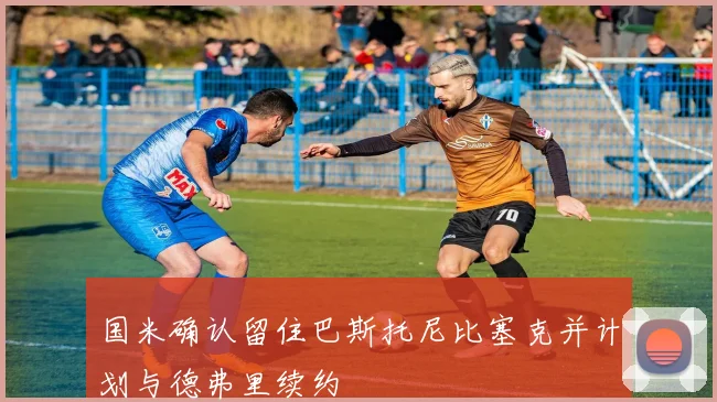 国米确认留住巴斯托尼比塞克并计划与德弗里续约