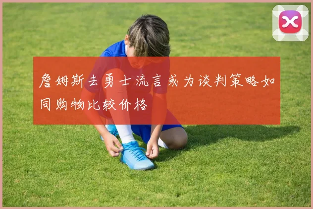 詹姆斯去勇士流言或为谈判策略如同购物比较价格