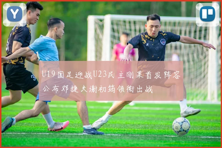 U19国足迎战U23民主刚果首发阵容公布邓捷夫谢初筠领衔出战