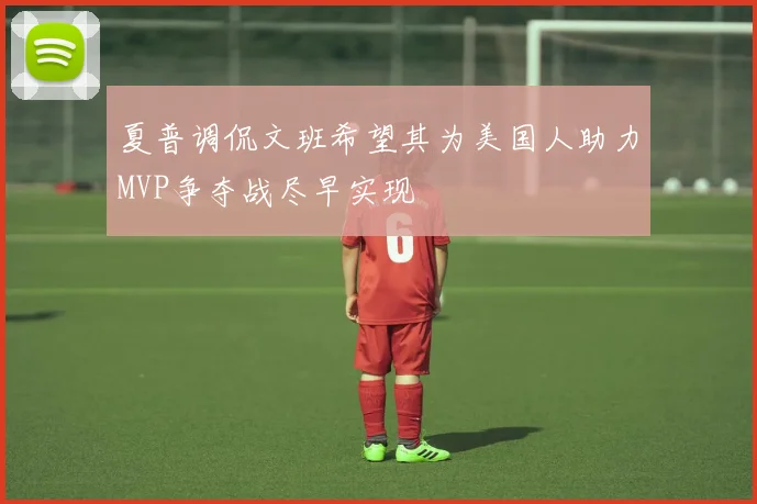 夏普调侃文班希望其为美国人助力MVP争夺战尽早实现