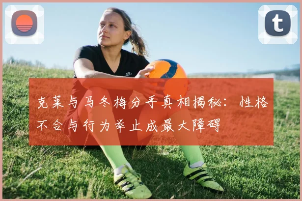 克莱与马冬梅分手真相揭秘：性格不合与行为举止成最大障碍