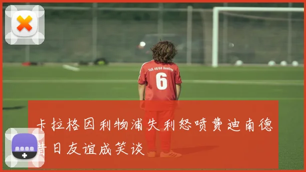 卡拉格因利物浦失利怒喷费迪南德昔日友谊成笑谈