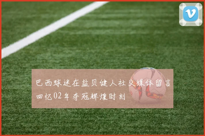 巴西球迷在盐贝健人社交媒体留言回忆02年夺冠辉煌时刻