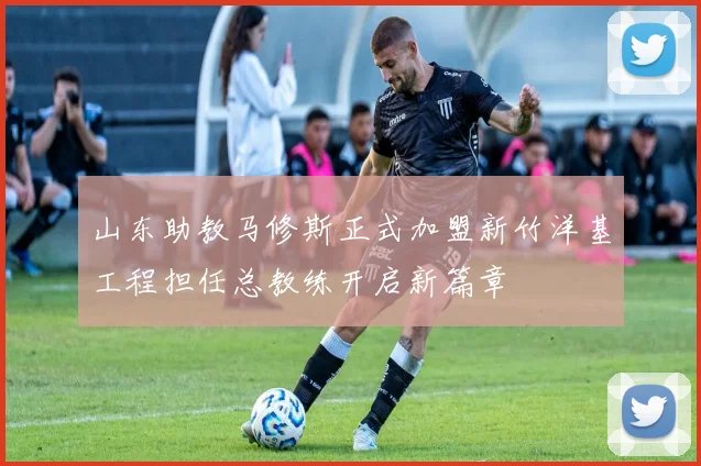 山东助教马修斯正式加盟新竹洋基工程担任总教练开启新篇章