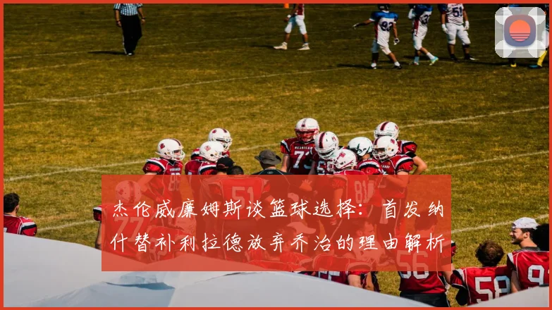 杰伦威廉姆斯谈篮球选择：首发纳什替补利拉德放弃乔治的理由解析